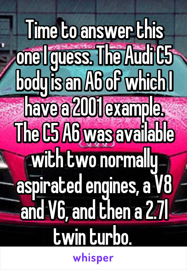 Time to answer this one I guess. The Audi C5 body is an A6 of which I have a 2001 example. The C5 A6 was available with two normally aspirated engines, a V8 and V6, and then a 2.7l twin turbo. 