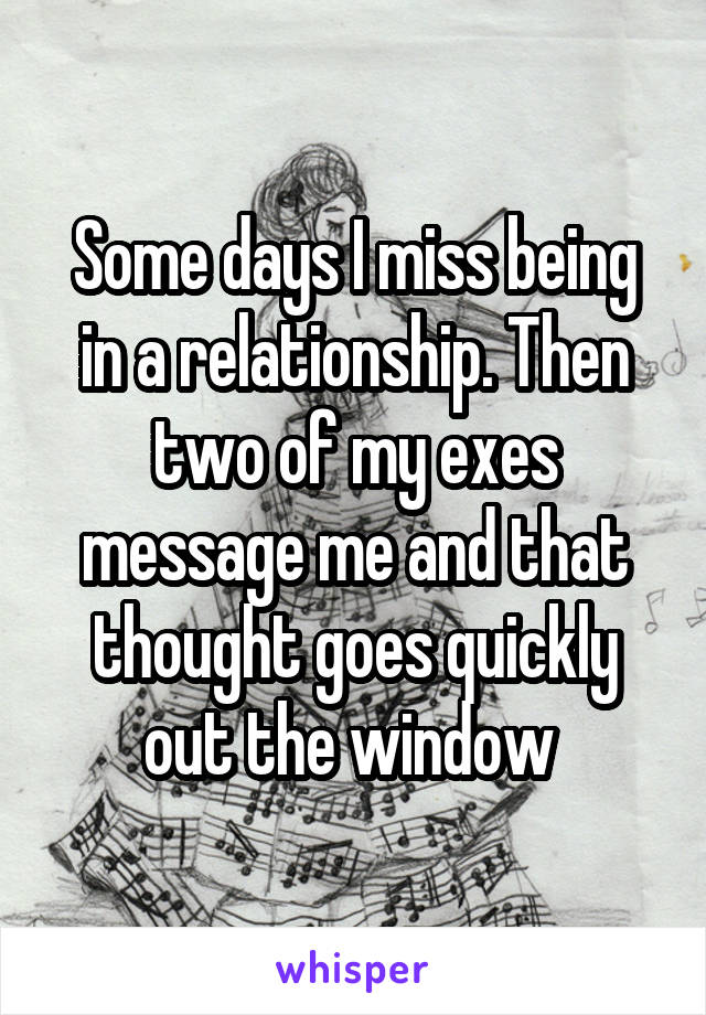 Some days I miss being in a relationship. Then two of my exes message me and that thought goes quickly out the window 