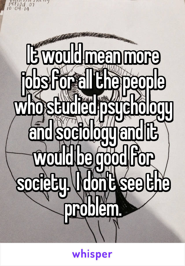 It would mean more jobs for all the people who studied psychology and sociology and it would be good for society.  I don't see the problem.