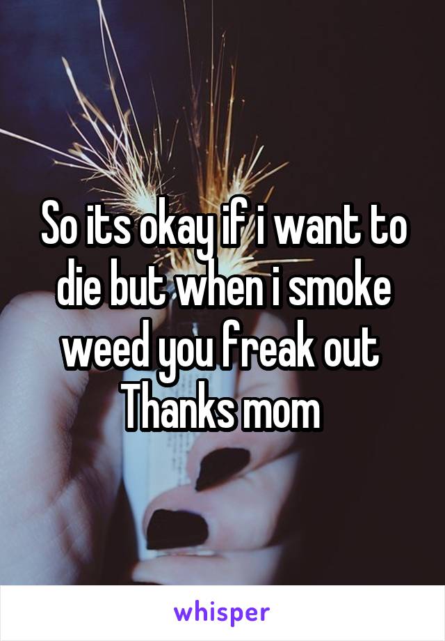 So its okay if i want to die but when i smoke weed you freak out 
Thanks mom 