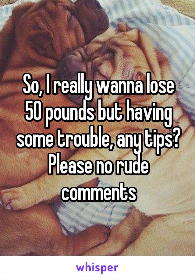 So, I really wanna lose 50 pounds but having some trouble, any tips?
Please no rude comments