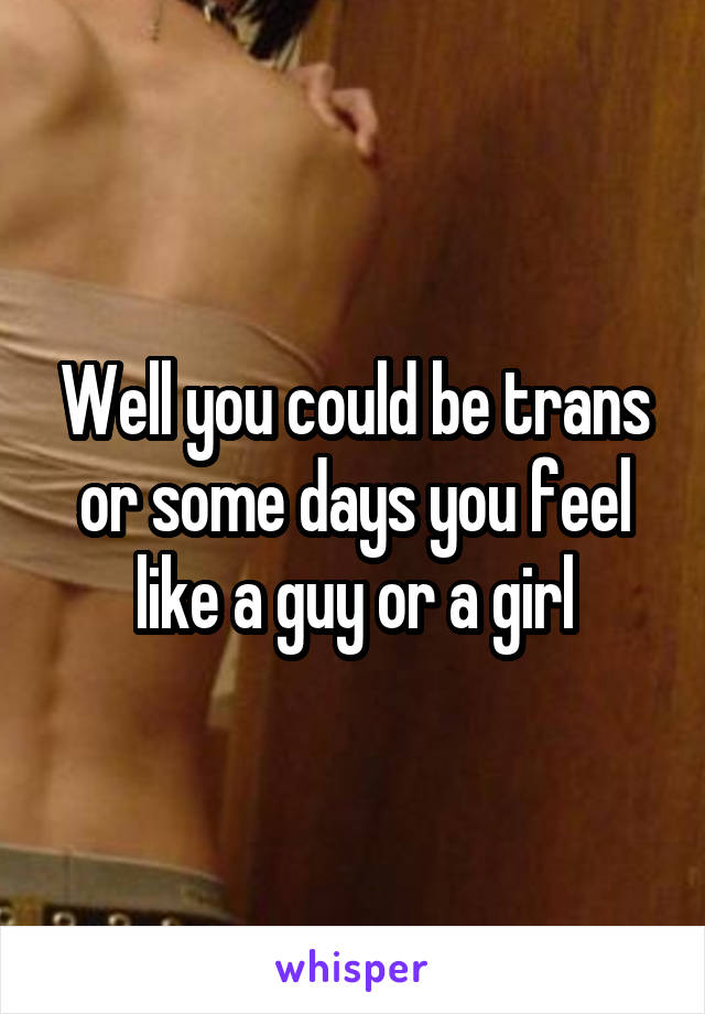 Well you could be trans or some days you feel like a guy or a girl