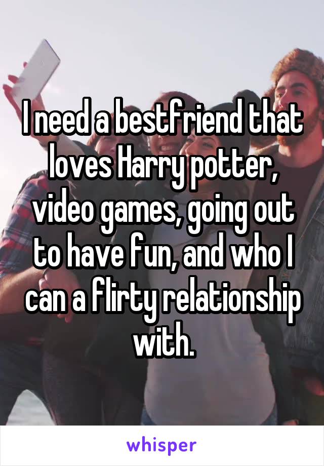 I need a bestfriend that loves Harry potter, video games, going out to have fun, and who I can a flirty relationship with.