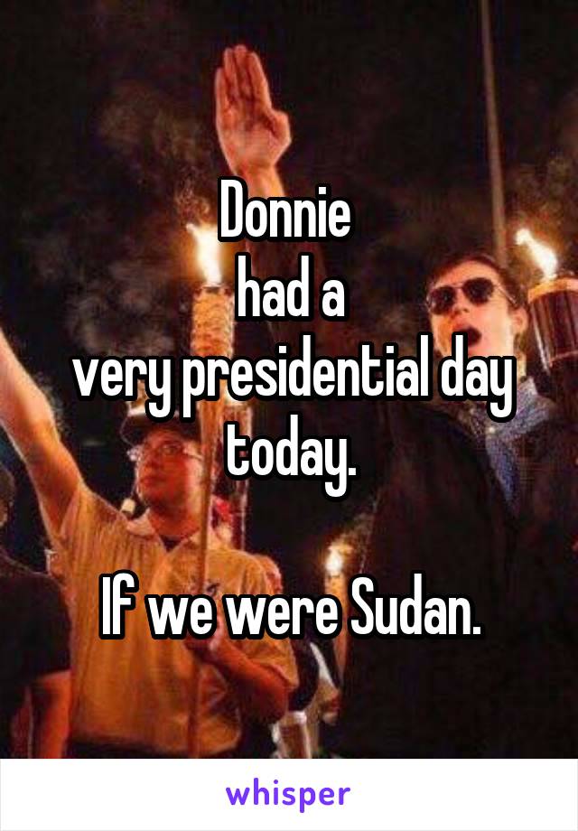 Donnie 
 had a 
very presidential day today.

If we were Sudan.