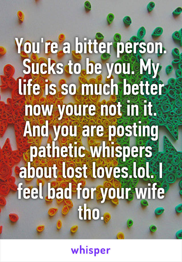 You're a bitter person. Sucks to be you. My life is so much better now youre not in it. And you are posting pathetic whispers about lost loves.lol. I feel bad for your wife tho.