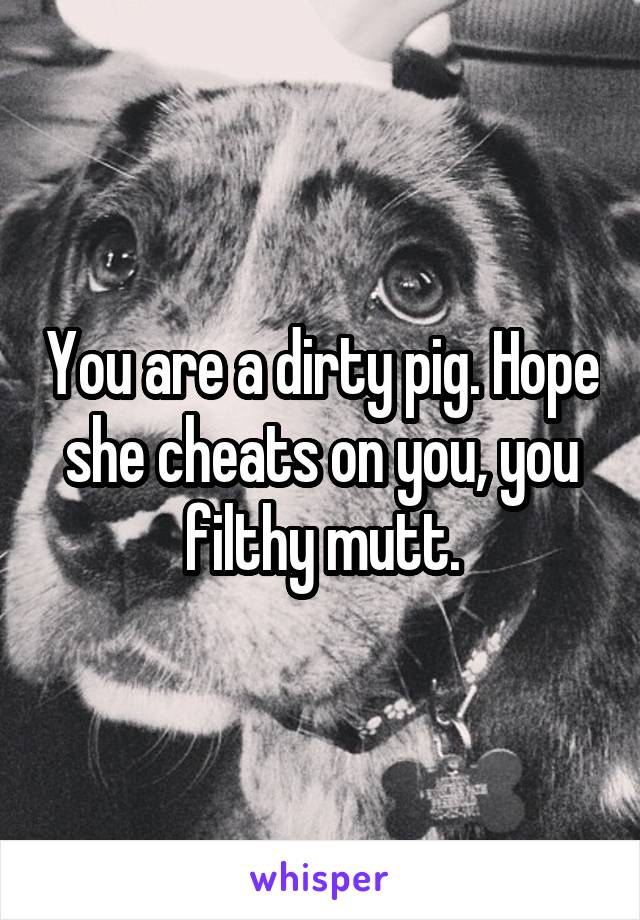 You are a dirty pig. Hope she cheats on you, you filthy mutt.