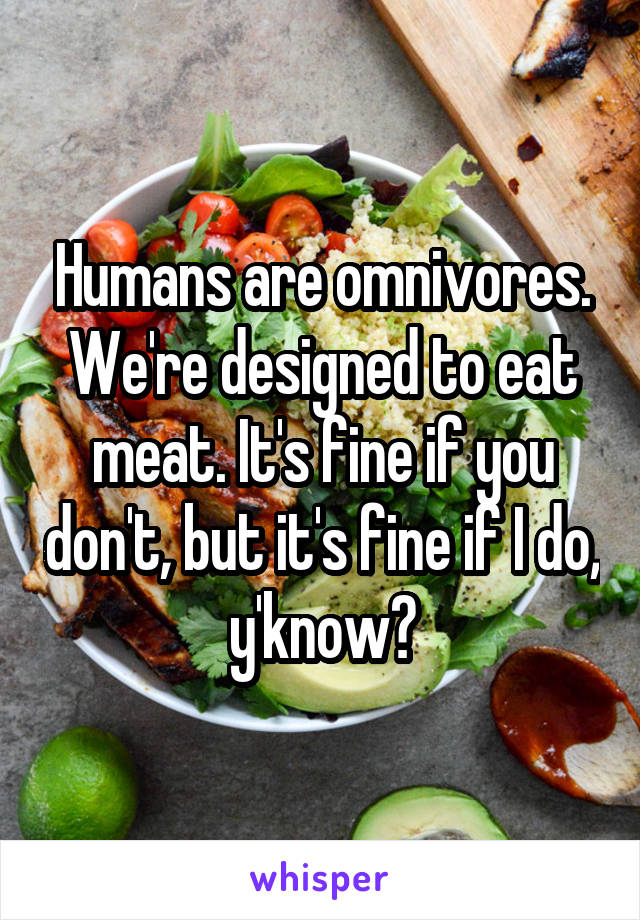 Humans are omnivores. We're designed to eat meat. It's fine if you don't, but it's fine if I do, y'know?