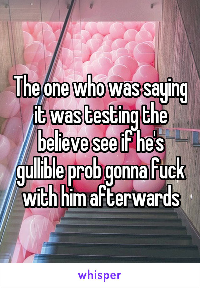 The one who was saying it was testing the believe see if he's gullible prob gonna fuck with him afterwards