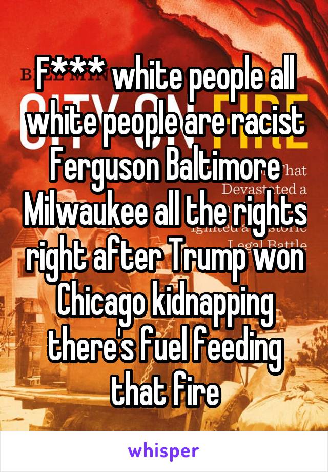 F*** white people all white people are racist Ferguson Baltimore Milwaukee all the rights right after Trump won Chicago kidnapping there's fuel feeding that fire