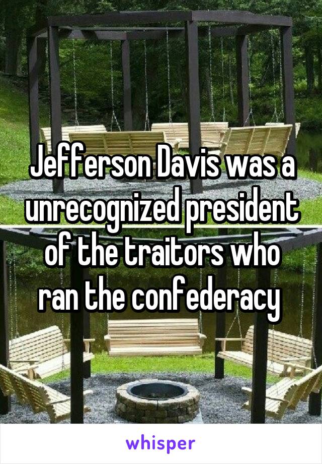 Jefferson Davis was a unrecognized president of the traitors who ran the confederacy 