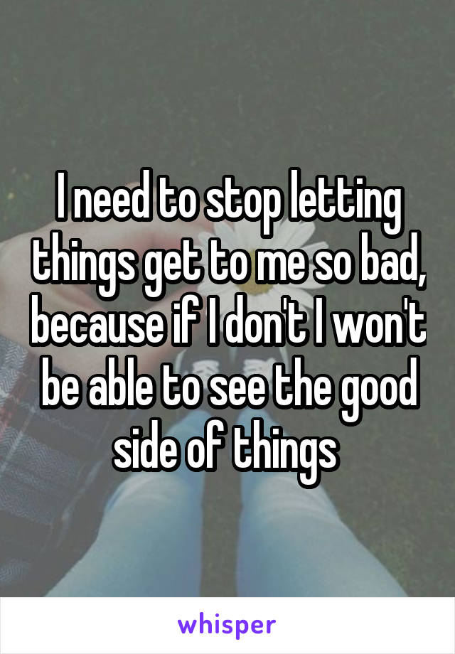 I need to stop letting things get to me so bad, because if I don't I won't be able to see the good side of things 