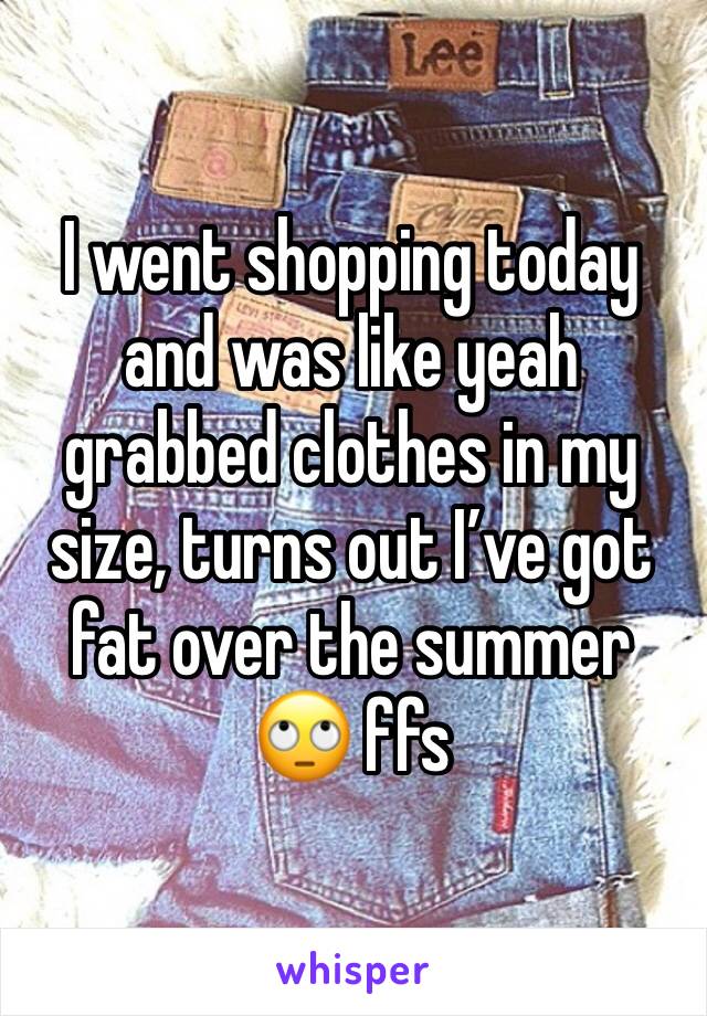 I went shopping today and was like yeah grabbed clothes in my size, turns out I’ve got fat over the summer 🙄 ffs 