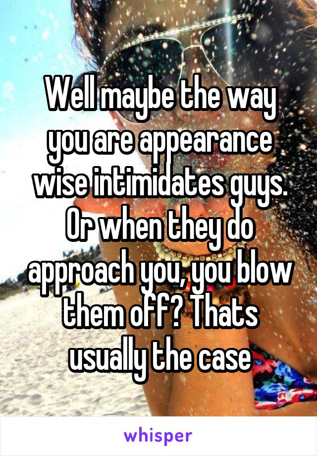 Well maybe the way you are appearance wise intimidates guys. Or when they do approach you, you blow them off? Thats usually the case