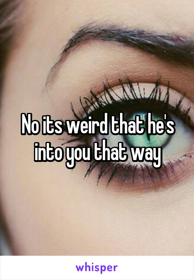 No its weird that he's into you that way