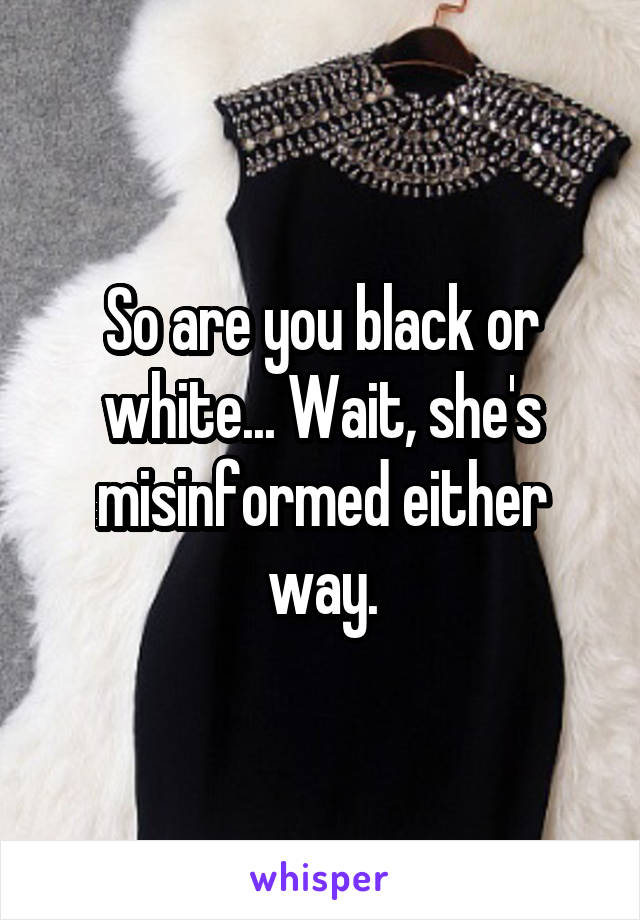 So are you black or white... Wait, she's misinformed either way.
