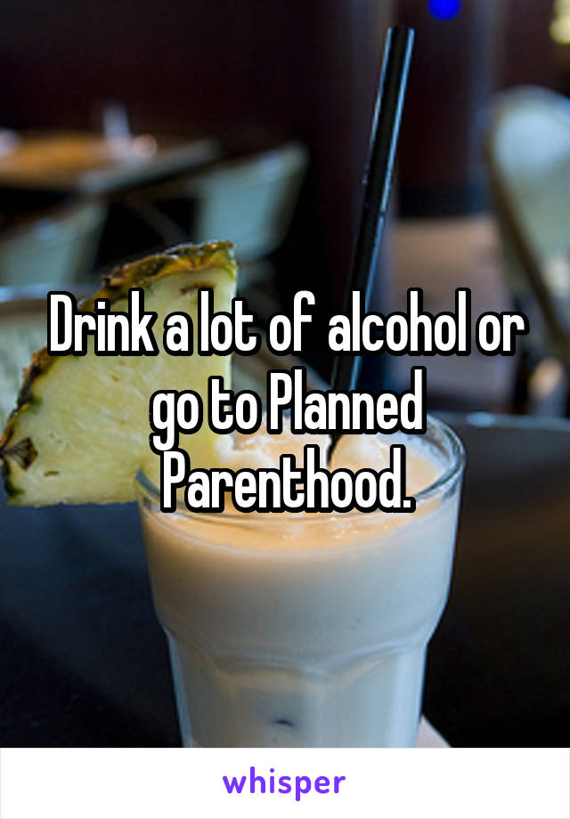 Drink a lot of alcohol or go to Planned Parenthood.