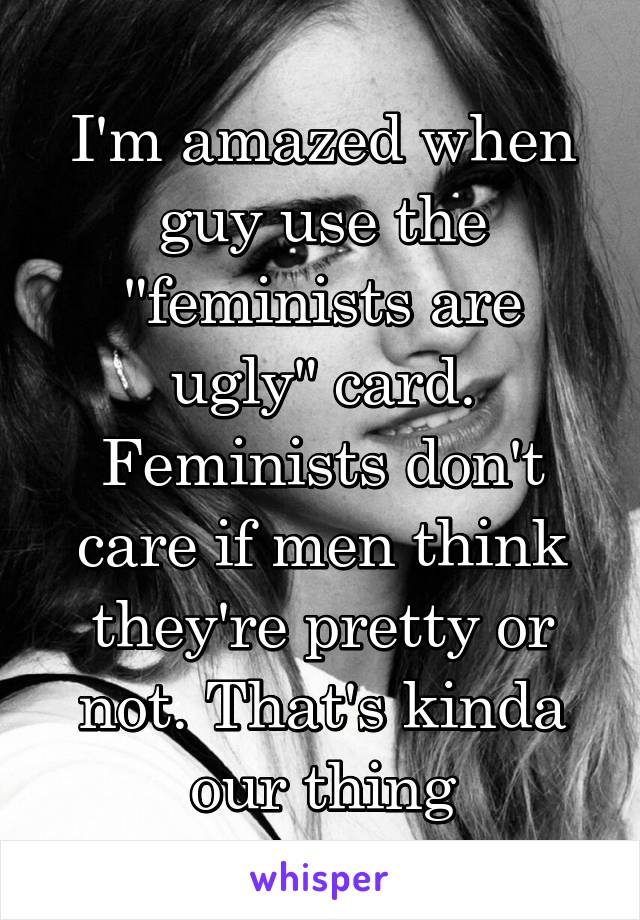 I'm amazed when guy use the "feminists are ugly" card. Feminists don't care if men think they're pretty or not. That's kinda our thing
