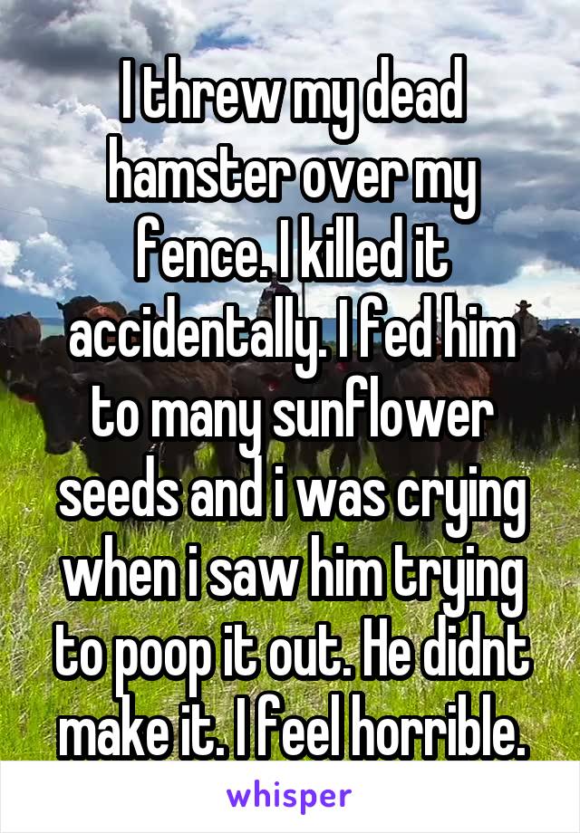 I threw my dead hamster over my fence. I killed it accidentally. I fed him to many sunflower seeds and i was crying when i saw him trying to poop it out. He didnt make it. I feel horrible.