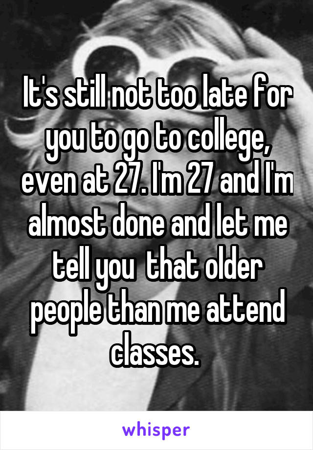 It's still not too late for you to go to college, even at 27. I'm 27 and I'm almost done and let me tell you  that older people than me attend classes. 