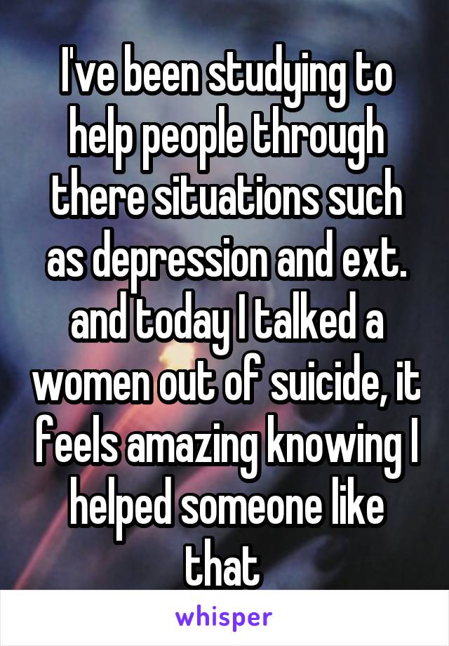 I've been studying to help people through there situations such as depression and ext. and today I talked a women out of suicide, it feels amazing knowing I helped someone like that 