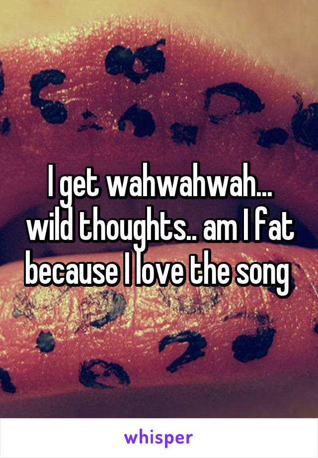 I get wahwahwah... wild thoughts.. am I fat because I love the song 