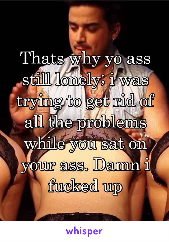 Thats why yo ass still lonely; i was trying to get rid of all the problems while you sat on your ass. Damn i fucked up