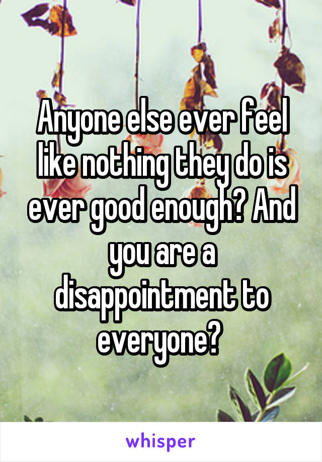 Anyone else ever feel like nothing they do is ever good enough? And you are a disappointment to everyone? 