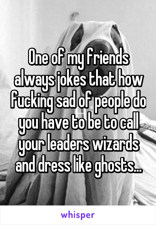 One of my friends always jokes that how fucking sad of people do you have to be to call your leaders wizards and dress like ghosts...