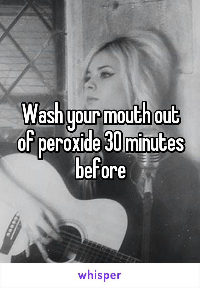 Wash your mouth out of peroxide 30 minutes before