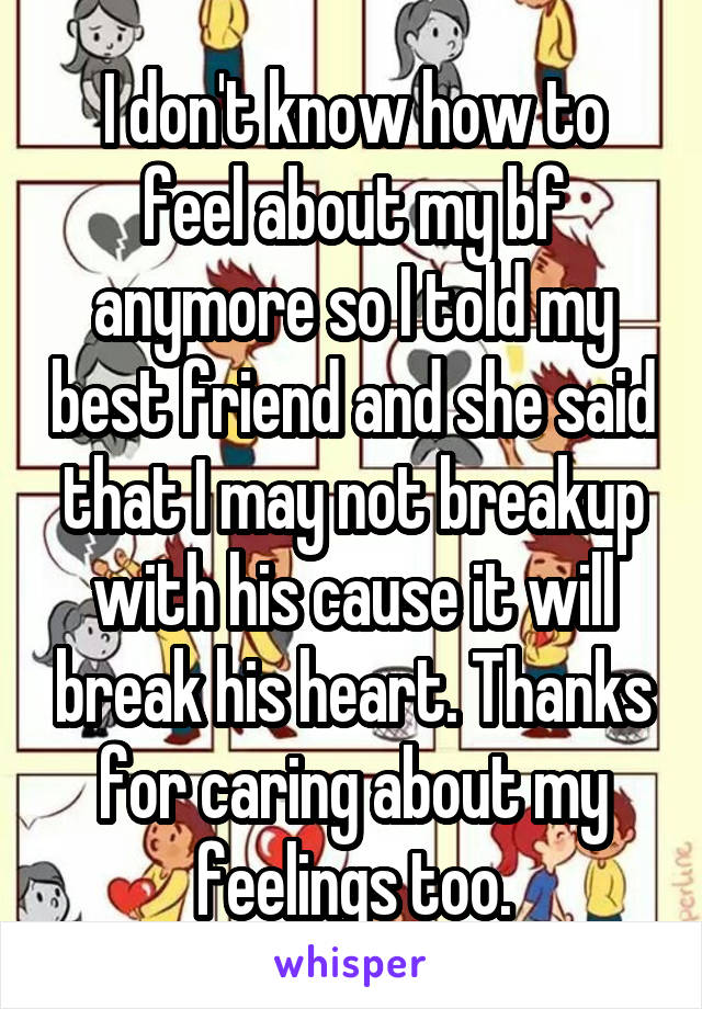 I don't know how to feel about my bf anymore so I told my best friend and she said that I may not breakup with his cause it will break his heart. Thanks for caring about my feelings too.