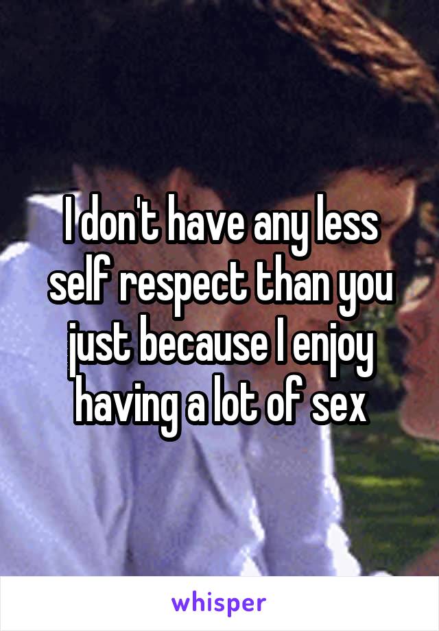 I don't have any less self respect than you just because I enjoy having a lot of sex