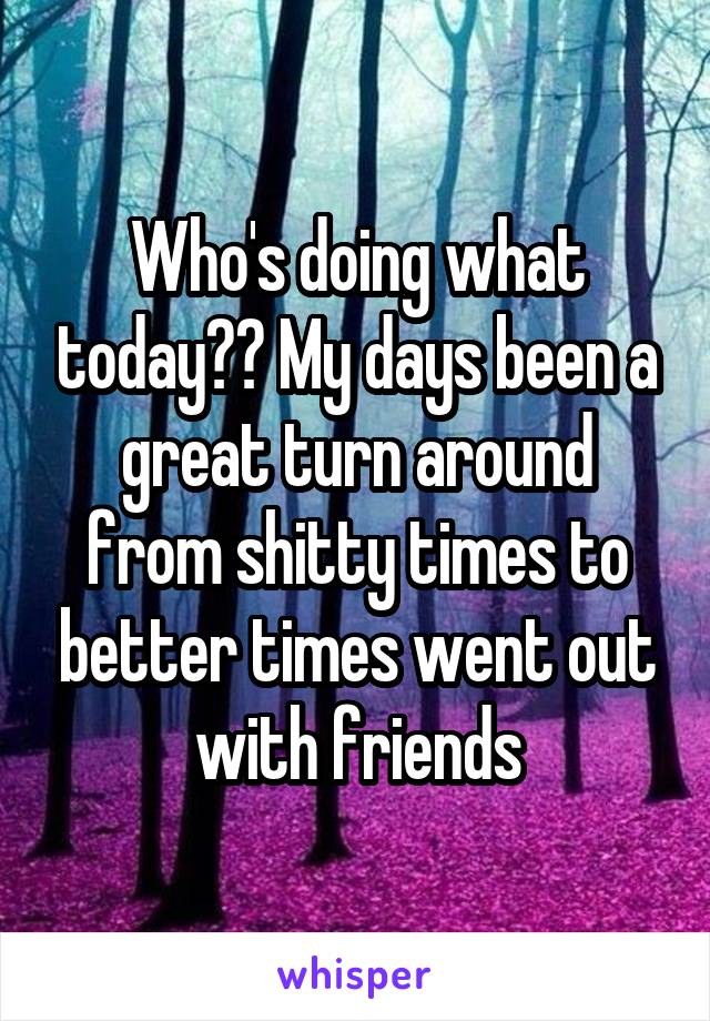Who's doing what today?? My days been a great turn around from shitty times to better times went out with friends