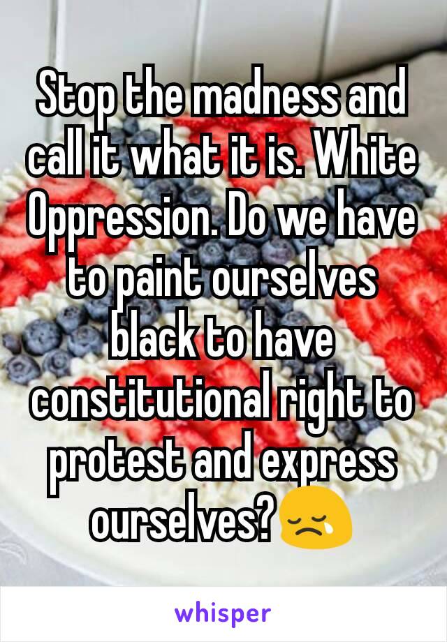 Stop the madness and call it what it is. White Oppression. Do we have to paint ourselves black to have constitutional right to protest and express ourselves?😢