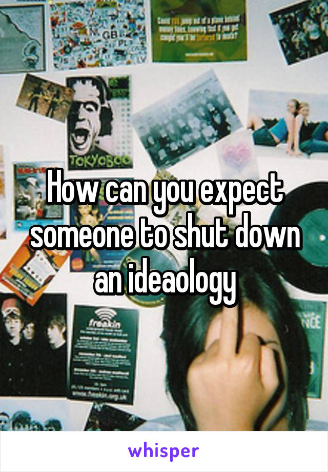 How can you expect someone to shut down an ideaology