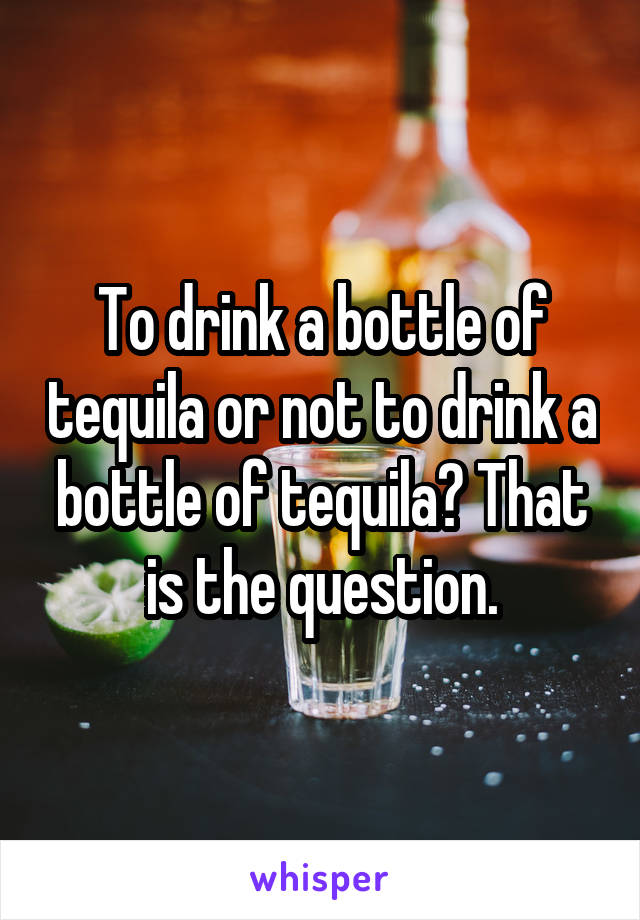 To drink a bottle of tequila or not to drink a bottle of tequila? That is the question.