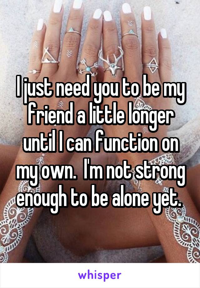 I just need you to be my friend a little longer until I can function on my own.  I'm not strong enough to be alone yet. 
