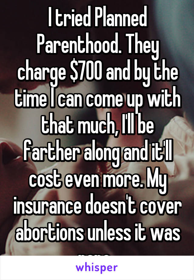 I tried Planned Parenthood. They charge $700 and by the time I can come up with that much, I'll be farther along and it'll cost even more. My insurance doesn't cover abortions unless it was rape. 