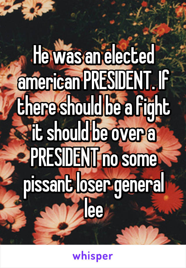 He was an elected american PRESIDENT. If there should be a fight it should be over a PRESIDENT no some pissant loser general lee