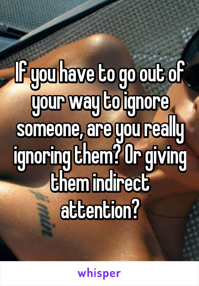 If you have to go out of your way to ignore someone, are you really ignoring them? Or giving them indirect attention?