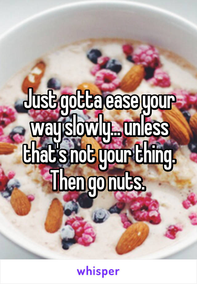 Just gotta ease your way slowly... unless that's not your thing. Then go nuts. 