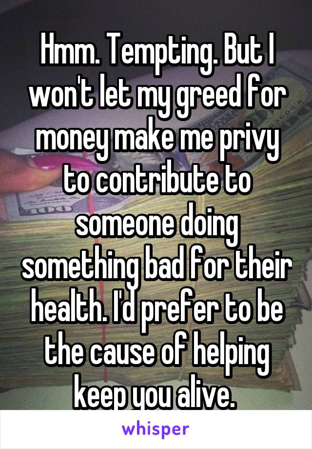 Hmm. Tempting. But I won't let my greed for money make me privy to contribute to someone doing something bad for their health. I'd prefer to be the cause of helping keep you alive. 