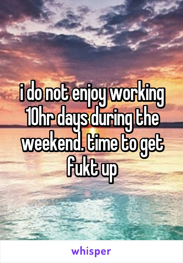 i do not enjoy working 10hr days during the weekend. time to get fukt up