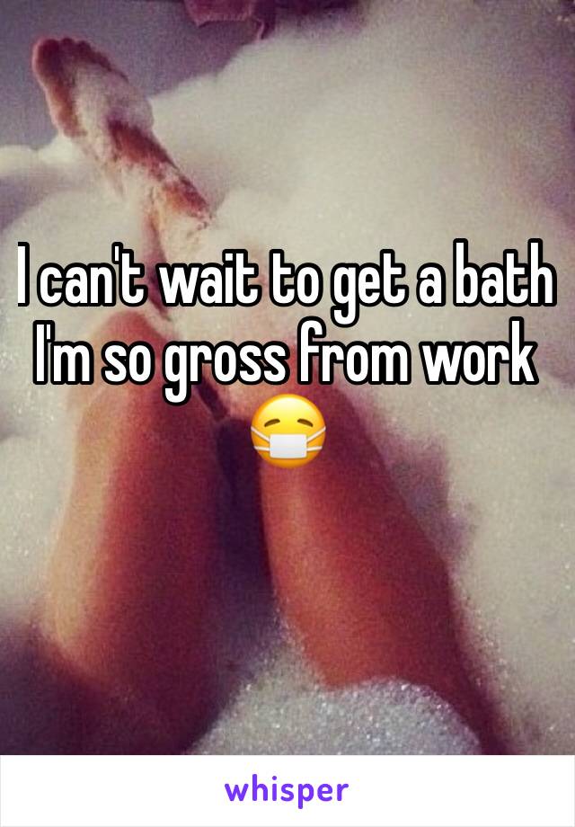 I can't wait to get a bath I'm so gross from work 😷