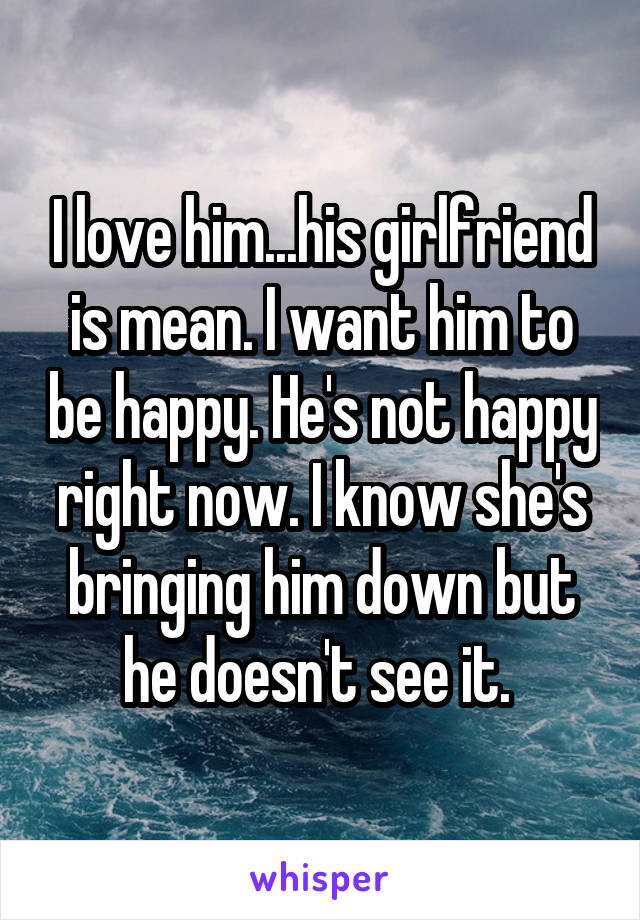 I love him...his girlfriend is mean. I want him to be happy. He's not happy right now. I know she's bringing him down but he doesn't see it. 