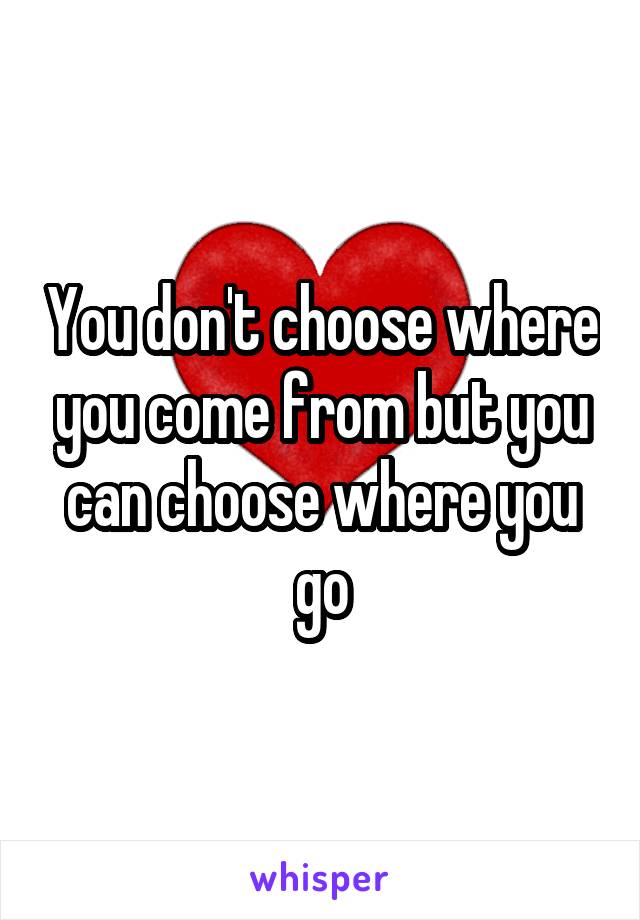 You don't choose where you come from but you can choose where you go
