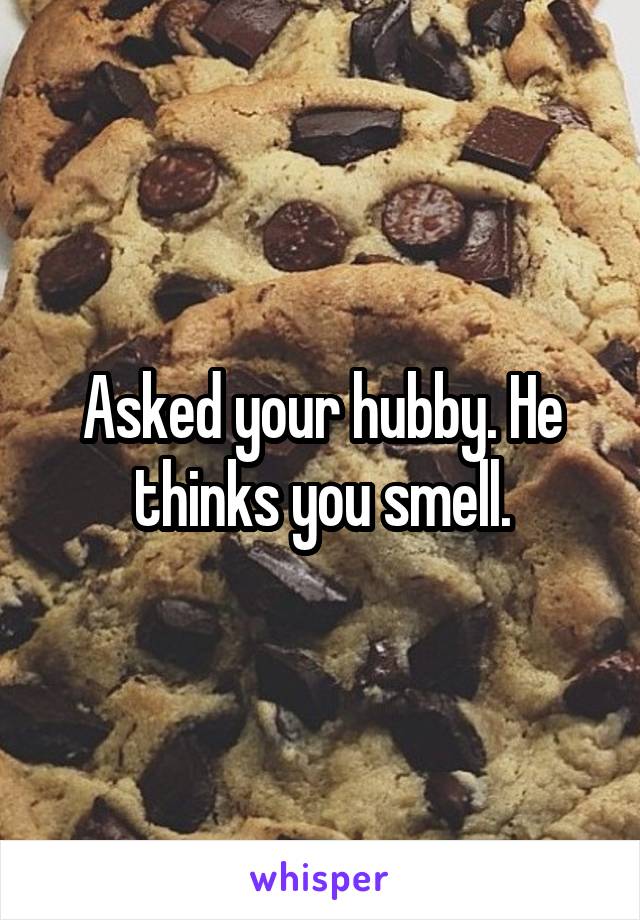 Asked your hubby. He thinks you smell.