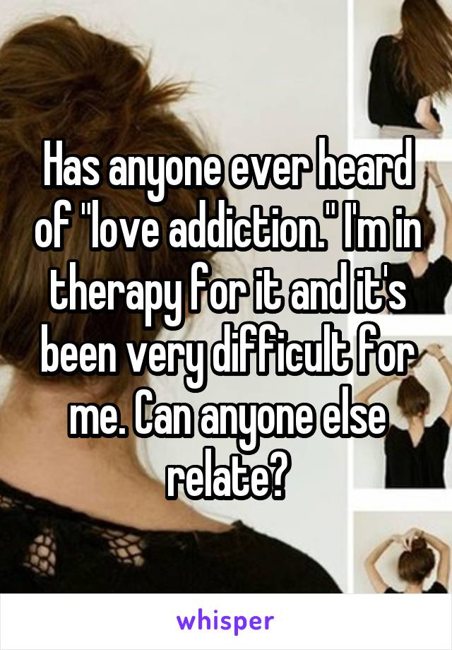 Has anyone ever heard of "love addiction." I'm in therapy for it and it's been very difficult for me. Can anyone else relate?