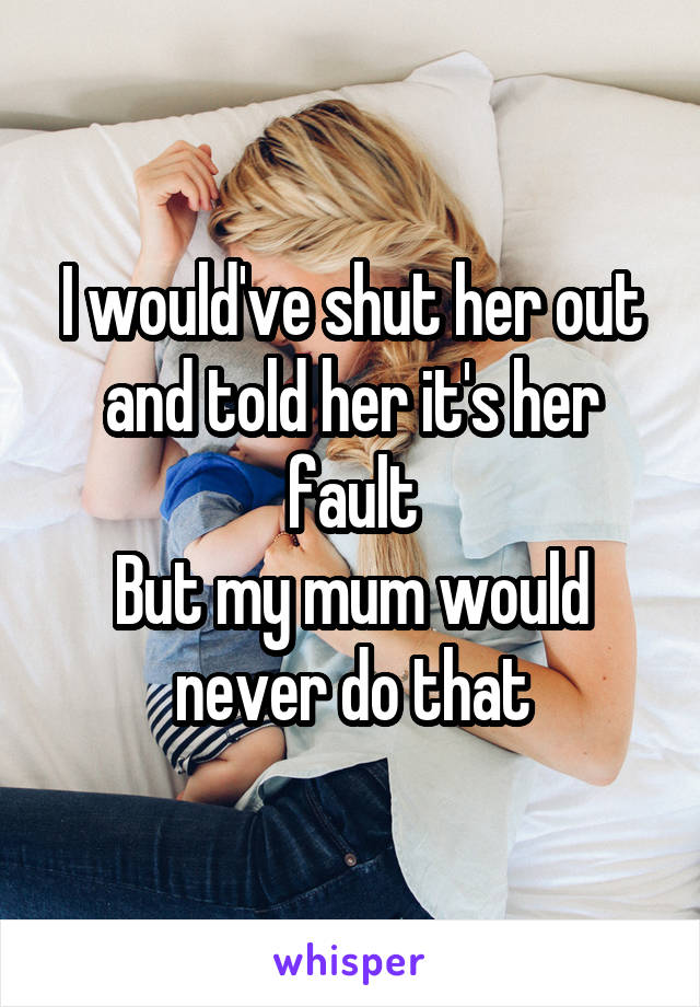 I would've shut her out and told her it's her fault
But my mum would never do that