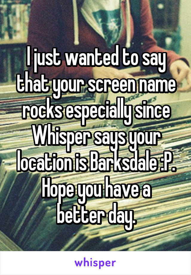 I just wanted to say that your screen name rocks especially since Whisper says your location is Barksdale :P.
Hope you have a better day.