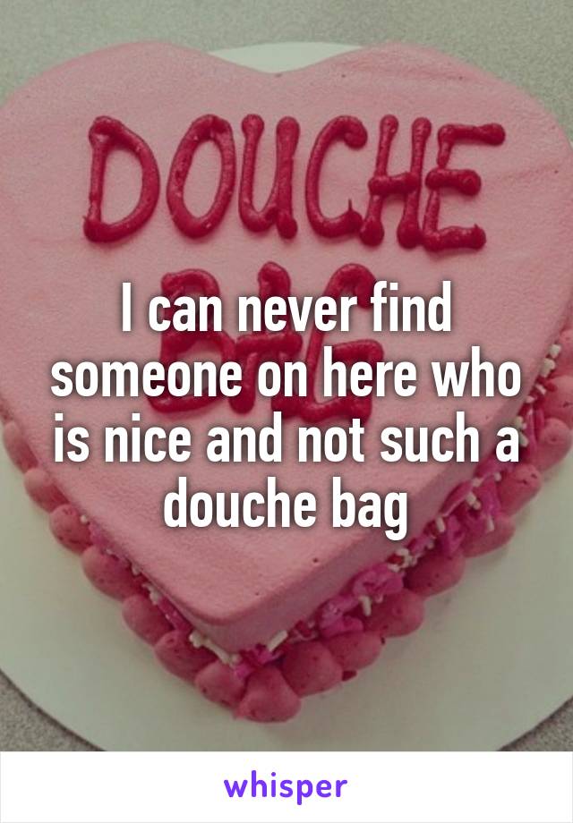 I can never find someone on here who is nice and not such a douche bag